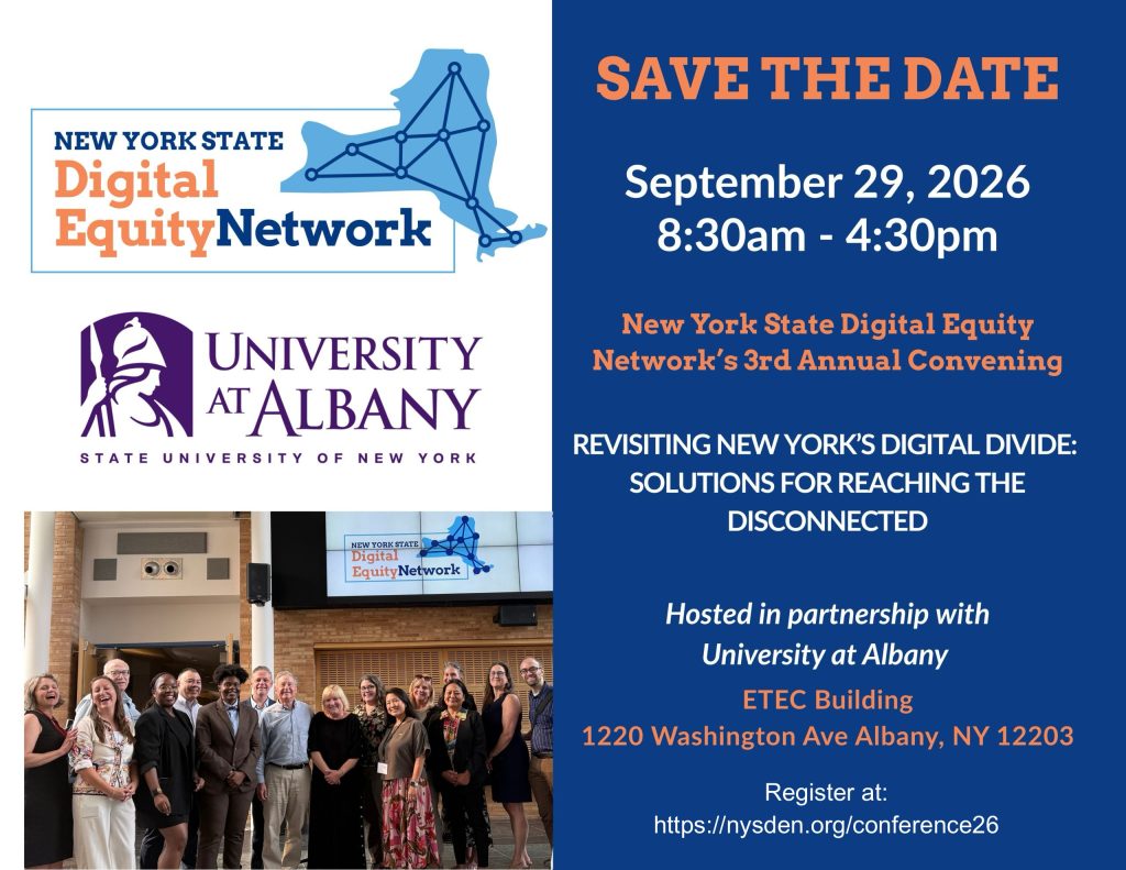 Save the date: September 29, 2026. 8:30am to 4:30pm. New York State Digital Equity Network Conference. Theme: Revisiting New York's Digital Divide: Solutions for Reaching the Disconnected. Hosted in partnership with University at Albany. ETEC Building, 1220 Washington Ave, Albany NY 12203. Register at: nysden.org/conference26